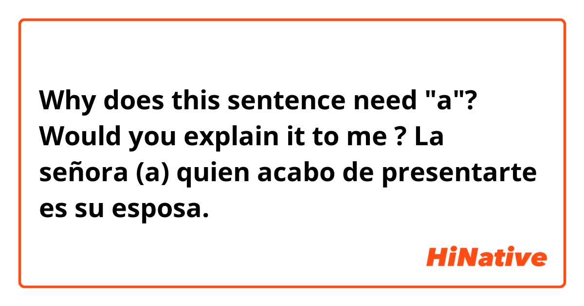 Why does this sentence need "a"?
Would  you explain it to me ?

La señora (a) quien acabo de presentarte es su esposa.

