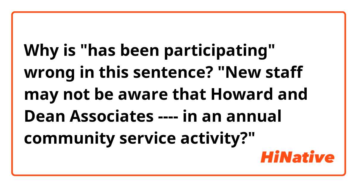 Why is "has been participating" wrong in this sentence? 
"New staff may not be aware that Howard and Dean Associates ---- in an annual community service activity?" 