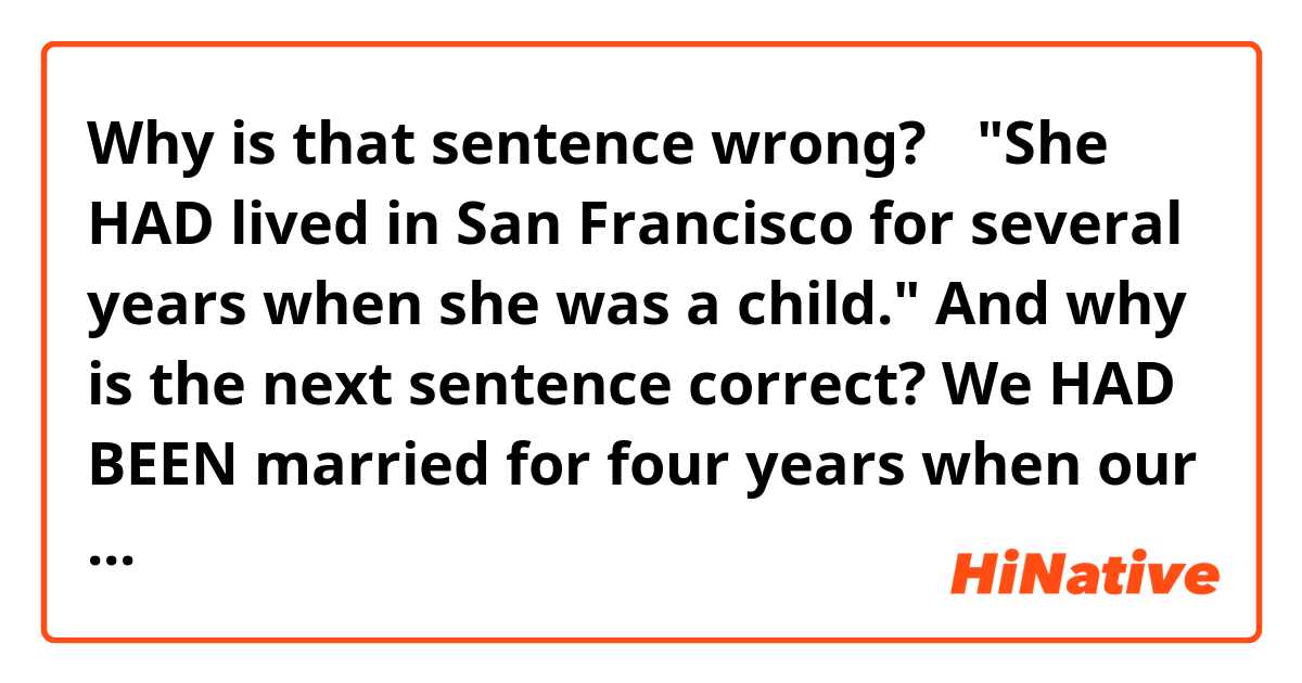 Why is that sentence wrong?→
"She HAD lived in San Francisco for several years when she was a child."
And why is the next sentence correct?
We HAD BEEN married for four years when our baby was born.

I guess that in the latter one, "when our baby was born" means an event happening at just one point in time, and "we HAD BEEN MARRIED for... etc" .
but maybe in the former one, "when she was a child" has some range of time, so i can't use "HAD LIVED.


Is my assumption correct?