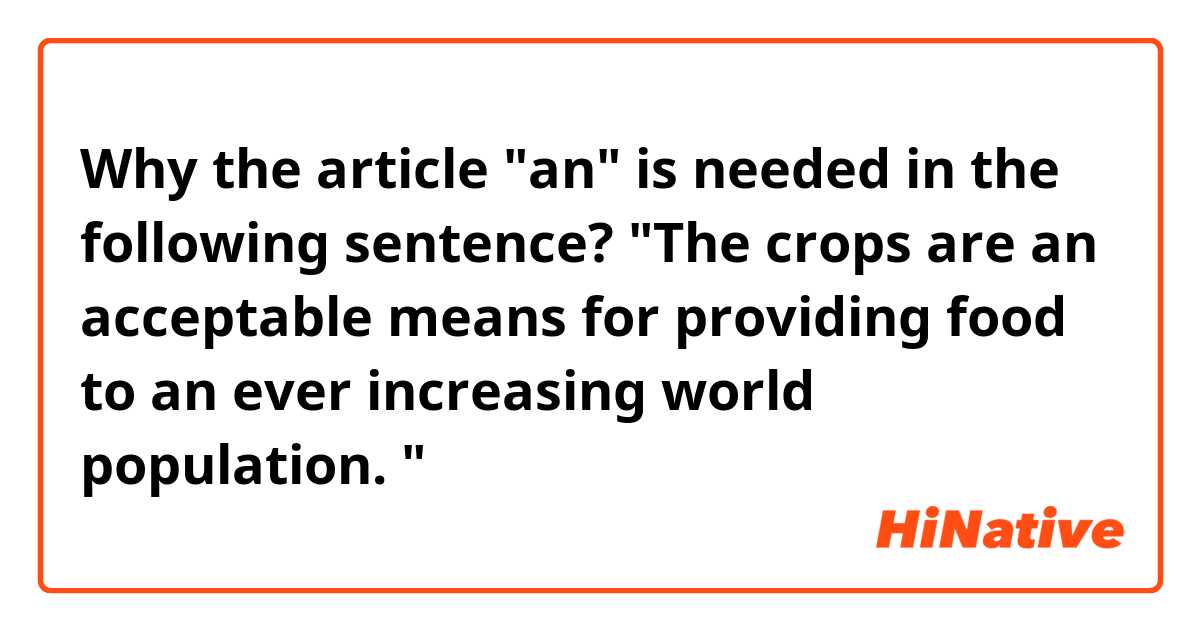 Why the article "an" is needed in the following sentence?

"The crops are an acceptable means for providing food to an ever increasing world population. "