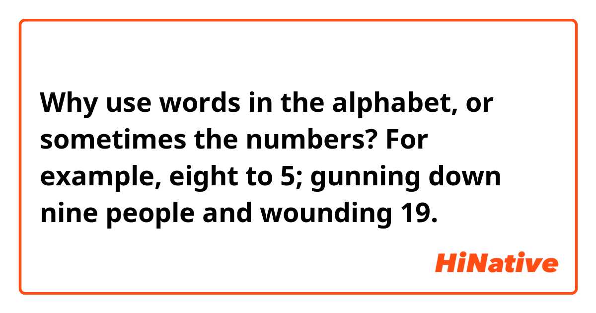 Why use words in the alphabet, or sometimes the numbers?

For example, eight to 5; gunning down nine people and wounding 19.
