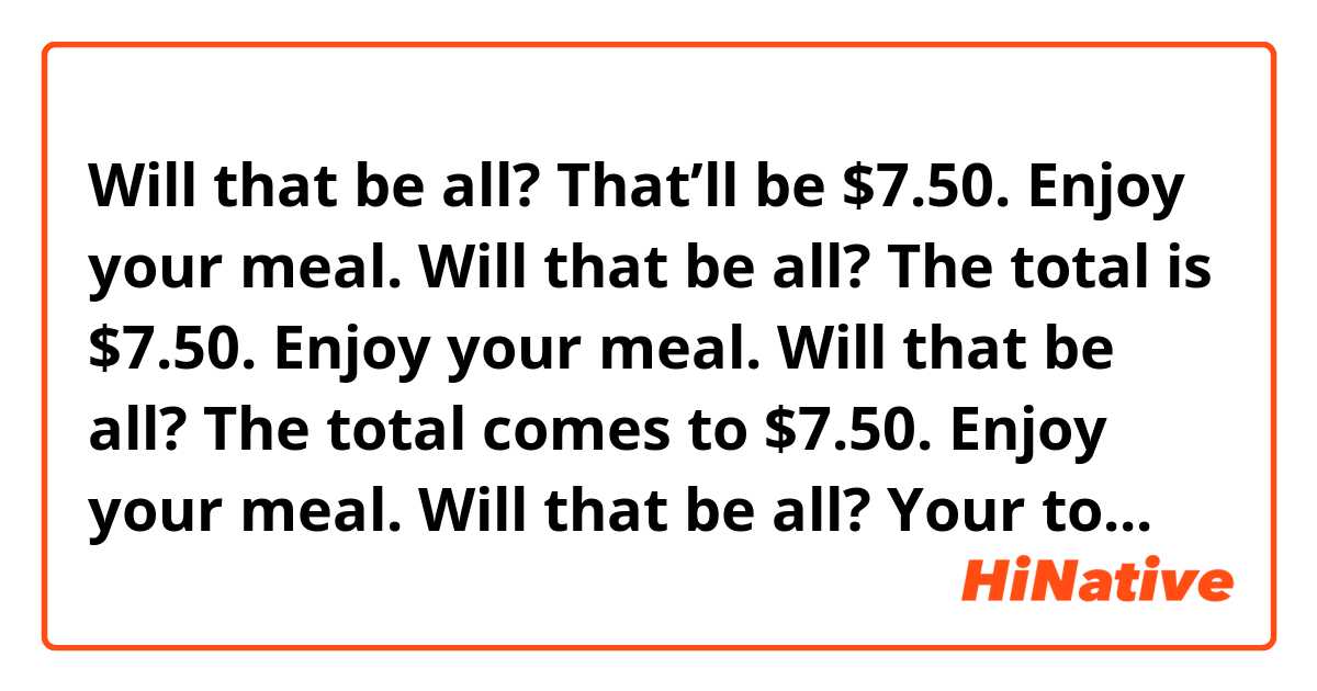 Will that be all? That’ll be $7.50. Enjoy your meal.
Will that be all? The total is $7.50. Enjoy your meal.
Will that be all? The total comes to $7.50. Enjoy your meal.
Will that be all? Your total is $7.50. Enjoy your meal.

Are these expressions similar and natural?