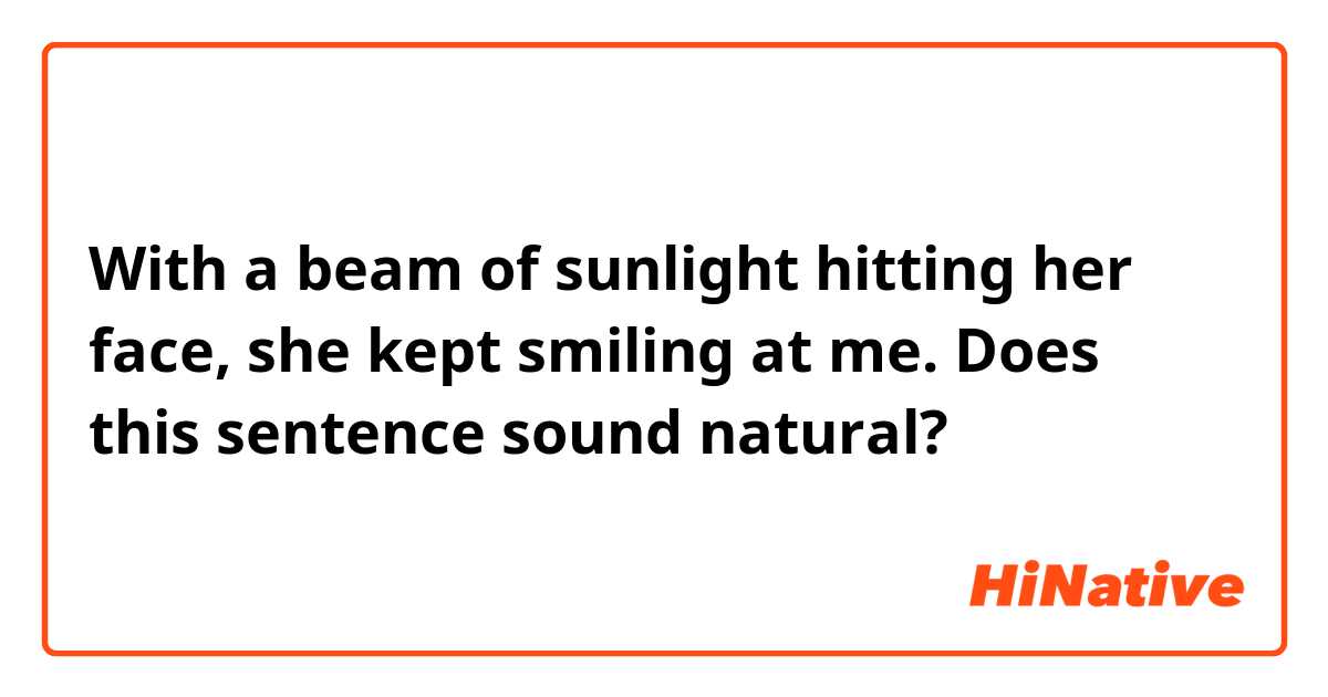 With a beam of sunlight hitting her face, she kept smiling at me.
Does this sentence sound natural?