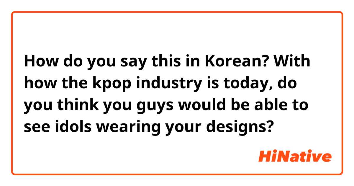 How do you say this in Korean? With how the kpop industry is today, do you think you guys would be able to see idols wearing your designs?