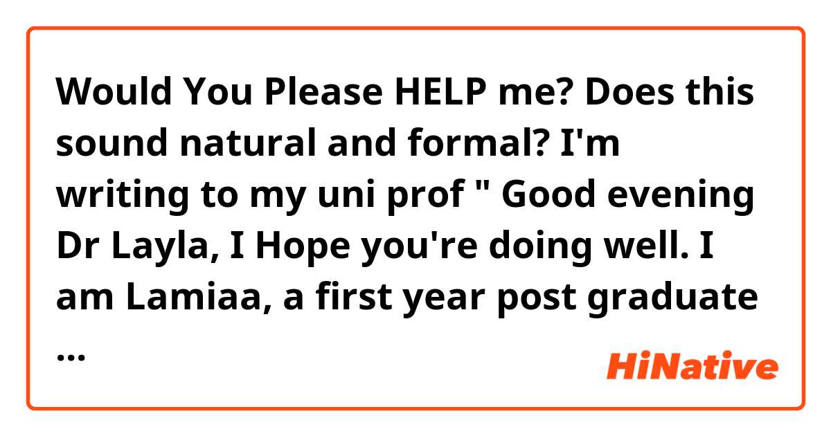 Would You Please HELP me?
Does this sound natural and formal? I'm writing to my uni prof
" Good evening Dr Layla,
I Hope you're doing well.
I am Lamiaa, a first year post graduate student who  has been recently transferred from the literary section to the linguistics section. As you know I wasn't able to attend any of your lectures. So I would like to have you permission for an extra week to be able to finish the summaries of the first two chapters of Stylistics.
Thank you "