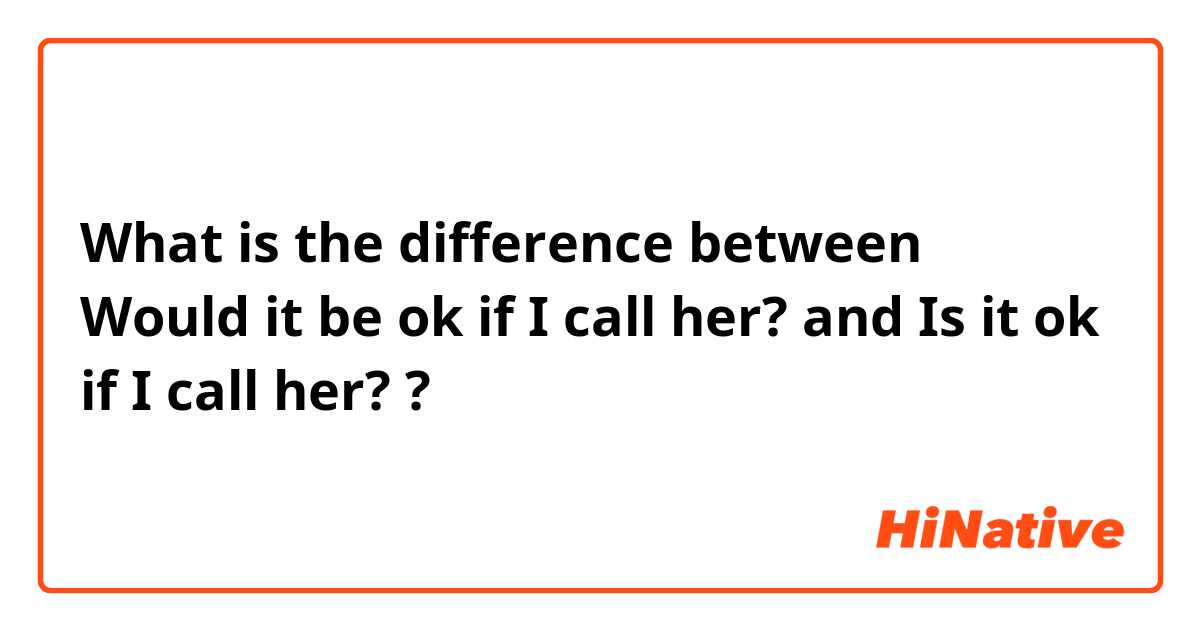 What is the difference between Would it be ok if I call her? and Is it ok if I call her? ?