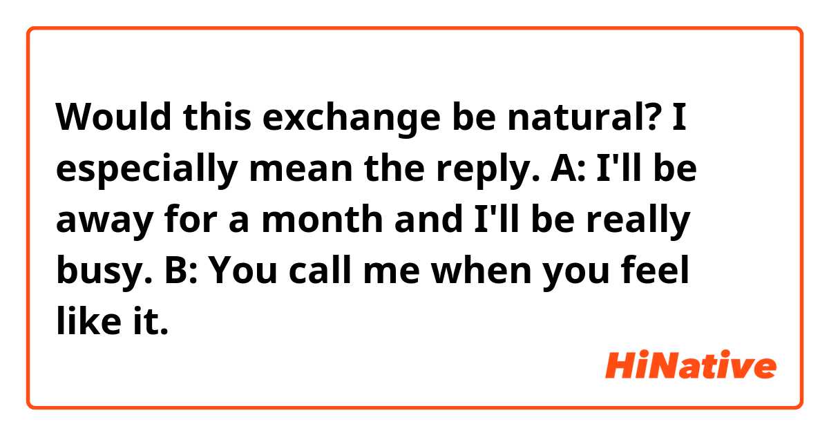 Would this exchange be natural? I especially mean the reply.

A: I'll be away for a month and I'll be really busy.
B: You call me when you feel like it.
