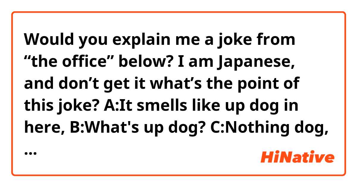 Would you explain me a joke from “the office” below? I am Japanese, and don’t get it what’s the point of this joke?

A:It smells like up dog in here, 
B:What's up dog? 
C:Nothing dog, what's up with you?