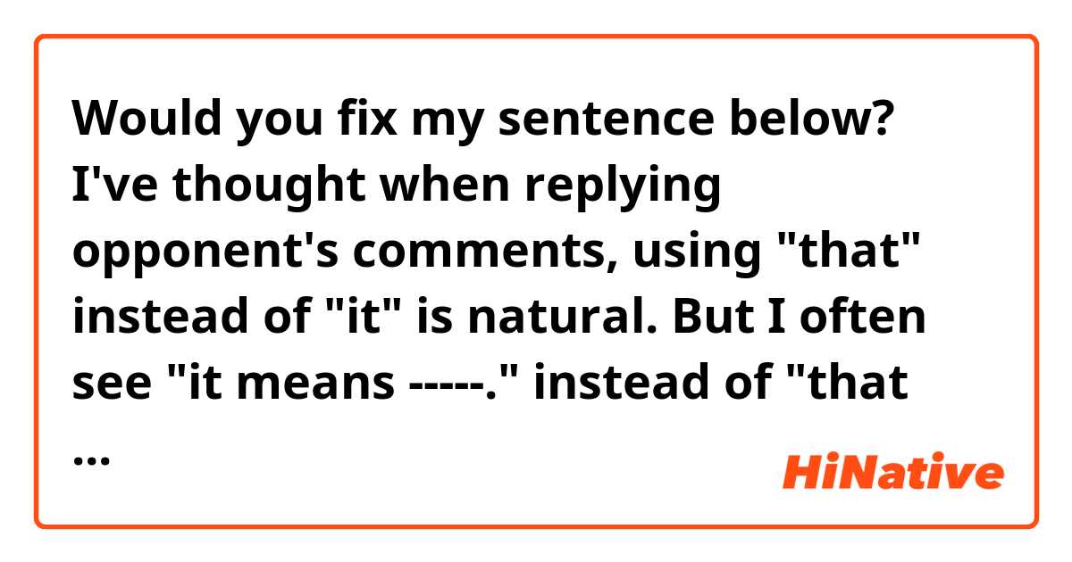 Would you fix my sentence below?

I've thought when replying opponent's comments, using "that" instead of "it" is natural.
But I often see "it means -----." instead of "that means -----." when people(in most cases, it is Japanese) are answering question on HiNative.
For example:
Q: What does "-----" mean?
A: It/that means "-----".

So which is natural?