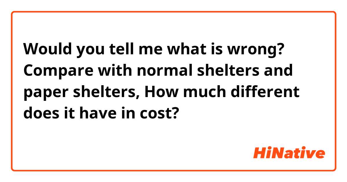 Would you tell me what is wrong?

Compare with normal shelters and paper shelters, How much different does it have in cost?

普通のシェルターと紙のシェルターを比べるといくらぐらい違いますか？