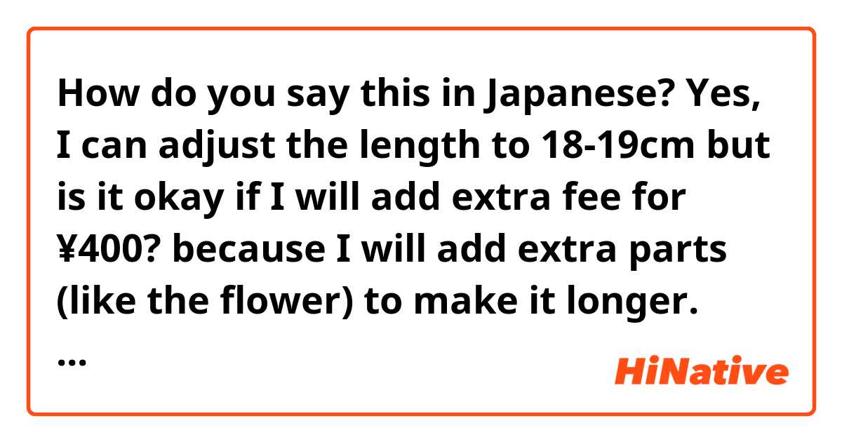 How do you say this in Japanese? Yes, I can adjust the length to 18-19cm but is it okay if I will add extra fee for ¥400? because I will add extra parts (like the flower) to make it longer.
(polite way)