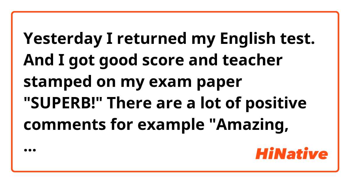 Yesterday I returned my English test. 
And I got good score and teacher stamped on my exam paper "SUPERB!"

There are a lot of positive comments for example "Amazing, excellent"

If you get  "SUPERB!" on your exam paper, how do you feel?

For example,
I wanted get "EXCELLENT!"
I got "SUPERB!". I did it!!

How about you?