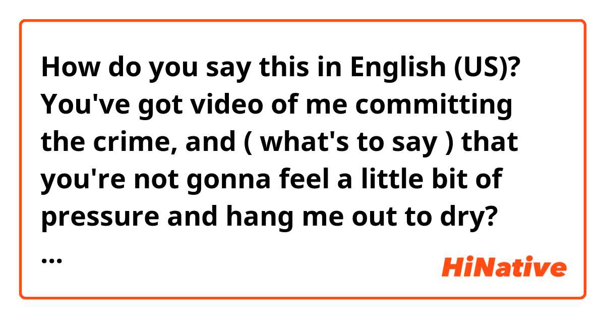 How do you say this in English (US)? You've got video of me committing the crime, and ( what's to say )
that you're not gonna feel a little bit of pressure and hang me out to dry?
What does "what's to say" mean?
