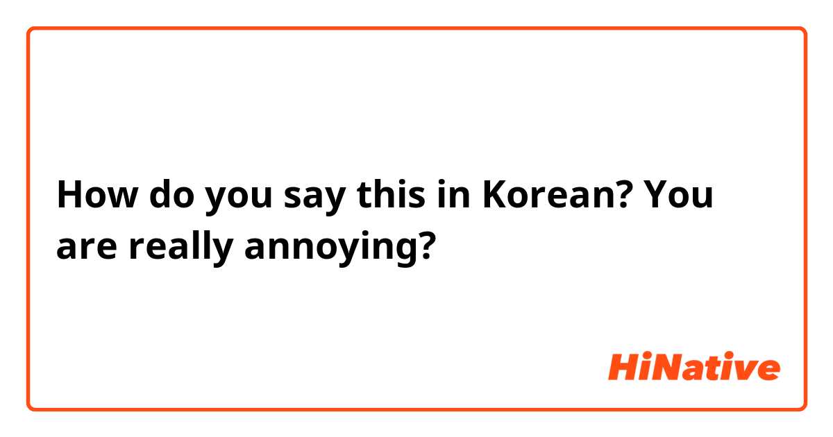 How do you say this in Korean? You are really annoying?