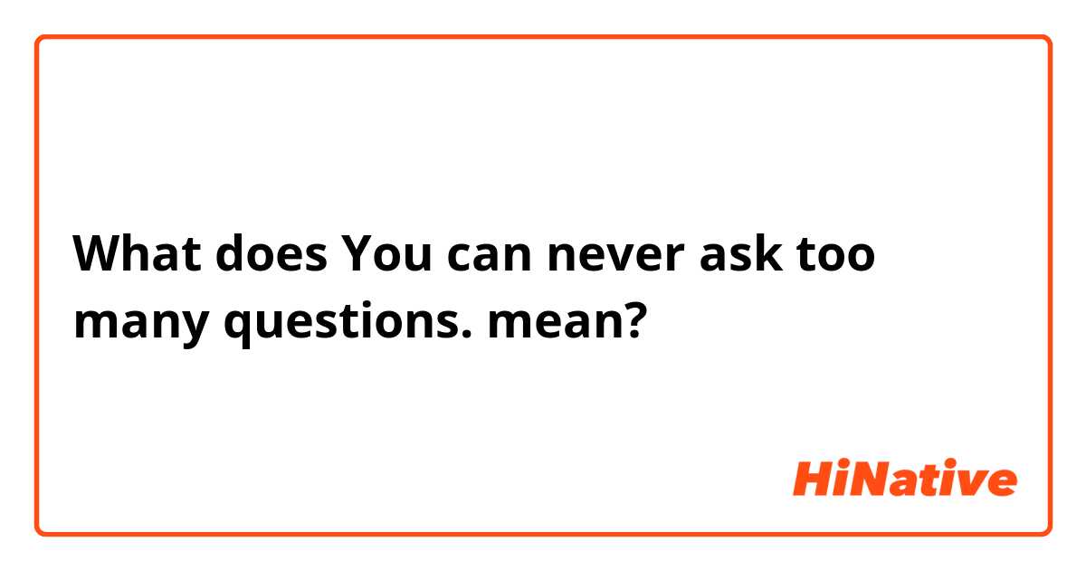 What does You can never ask too many questions. mean?