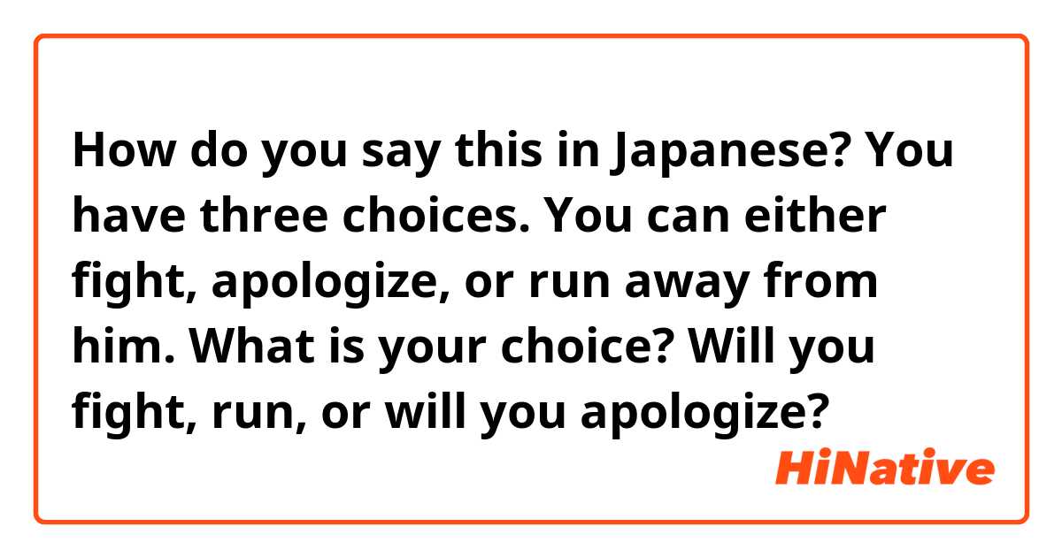 How do you say this in Japanese? You have three choices. You can either fight, apologize, or run away from him. What is your choice? Will you fight, run, or will you apologize?
