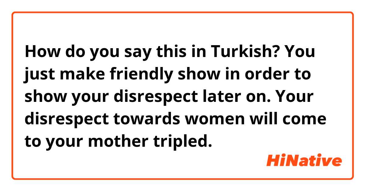 How do you say this in Turkish? You just make friendly show in order to show your disrespect later on.
Your disrespect towards women will come to your mother tripled.
