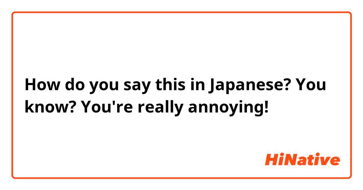 How do you say this in Japanese? You know? You're really annoying! 