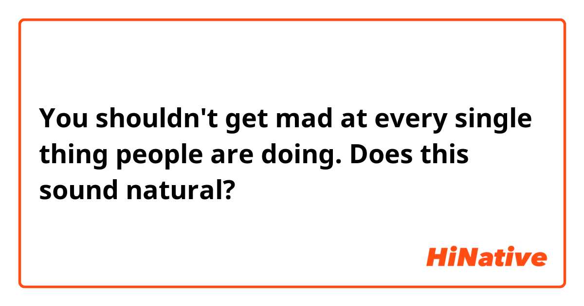 You shouldn't get mad at every single thing people are doing.
Does this sound natural? 
