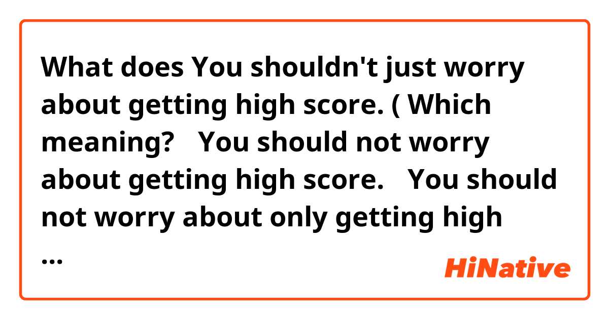 What does You shouldn't just worry about getting high score. ( Which meaning? ①You should not worry about getting high score. ②You should not worry about only getting high score( how you study it is also important). mean?