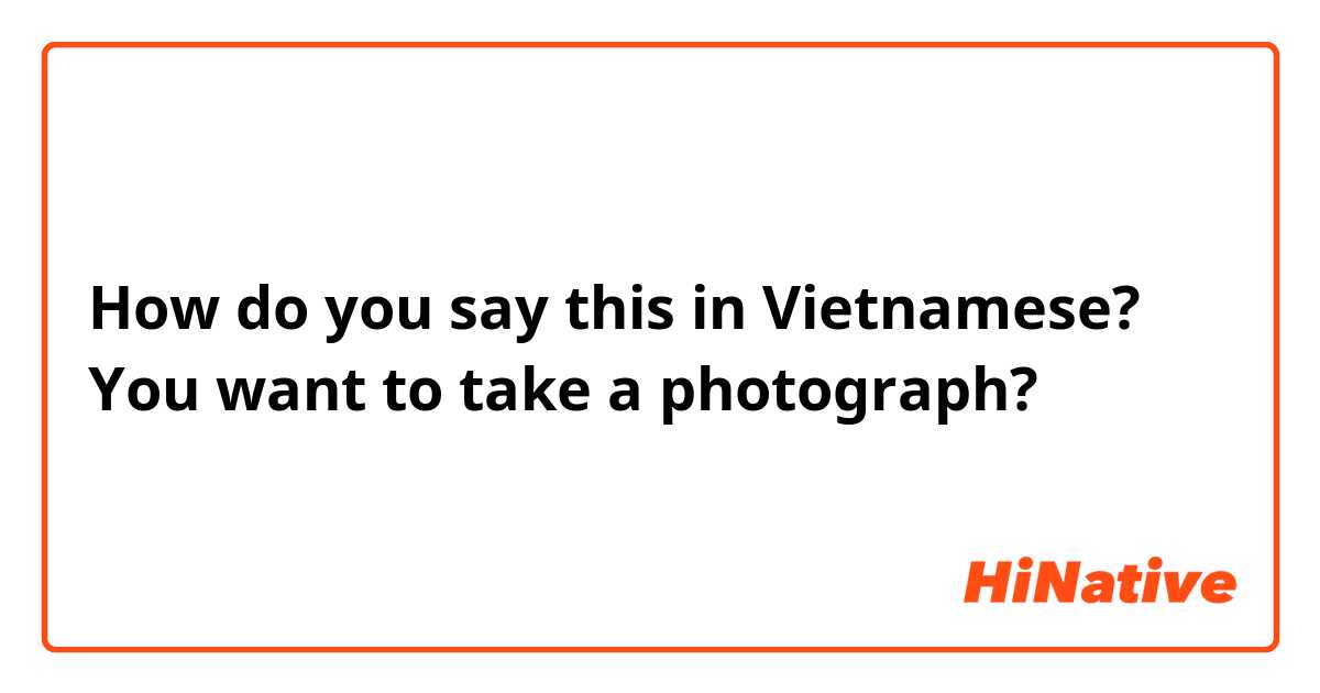 How do you say this in Vietnamese? You want to take a photograph? 