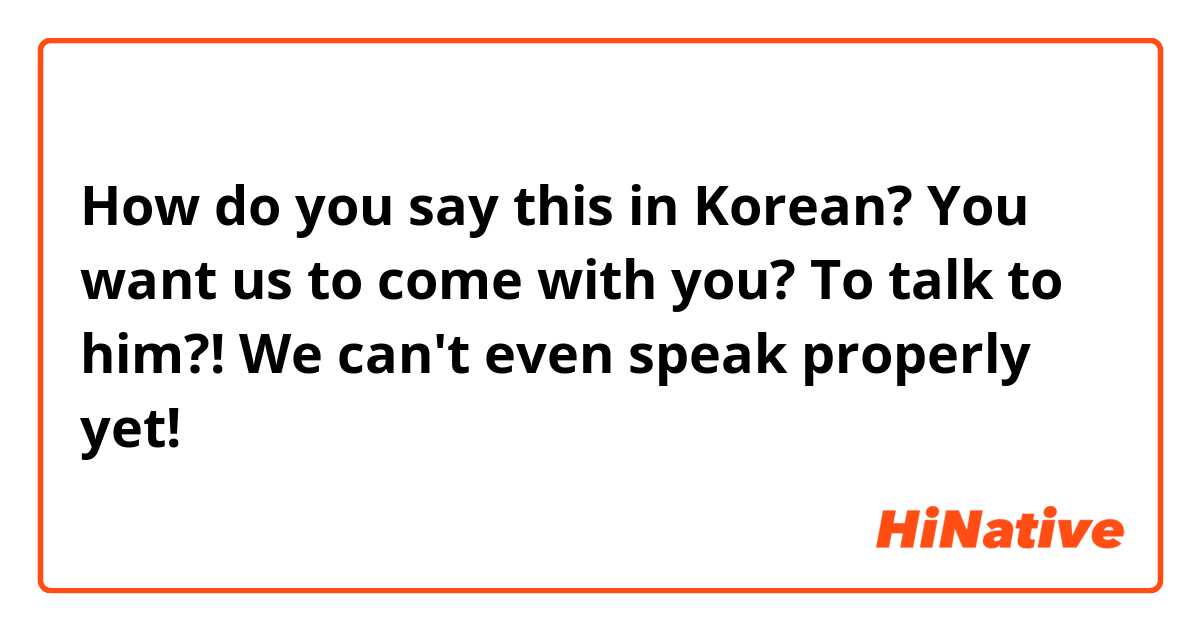 How do you say this in Korean? You want us to come with you? To talk to him?! We can't even speak properly yet! 