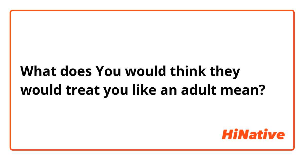 What does You would think they would treat you like an adult mean?