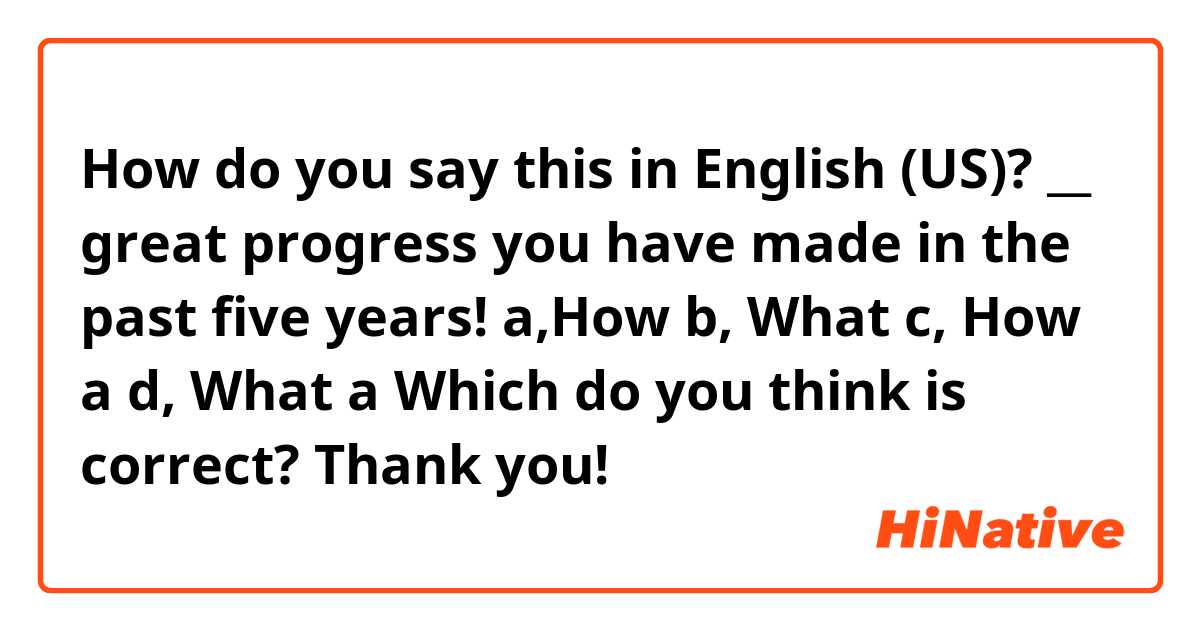 How do you say this in English (US)? __ great progress you have made in the past five years!
a,How    b, What    c, How a    d, What a
Which do you think is correct?

Thank you!