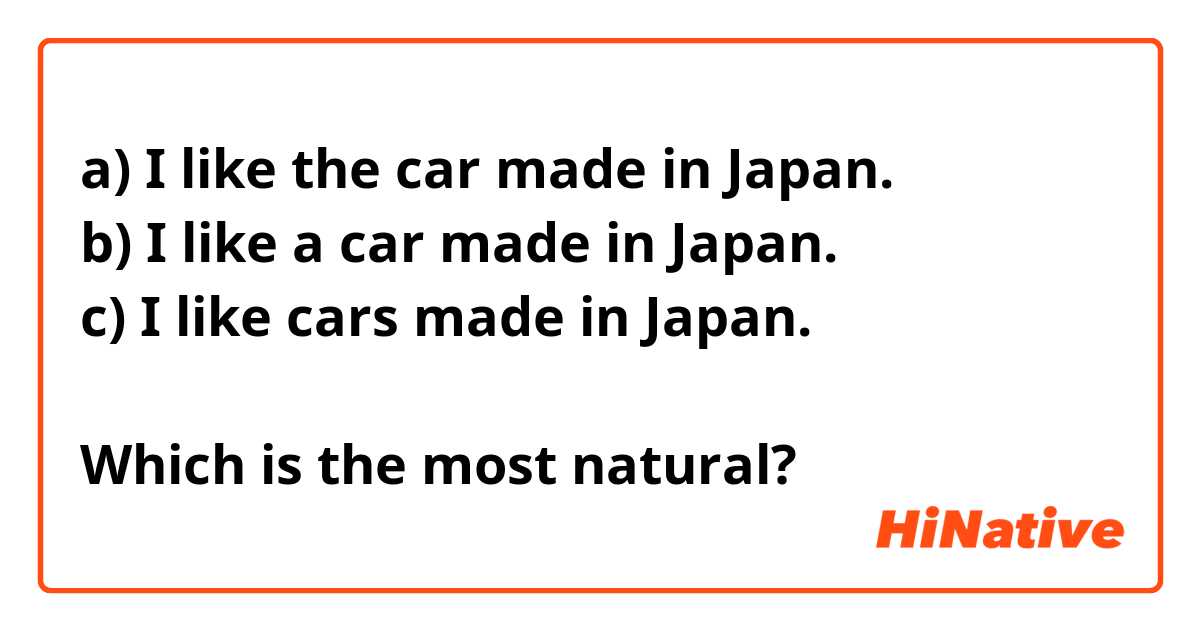 a) I like the car made in Japan.
b) I like a car made in Japan.
c) I like cars made in Japan.

Which is the most natural?
