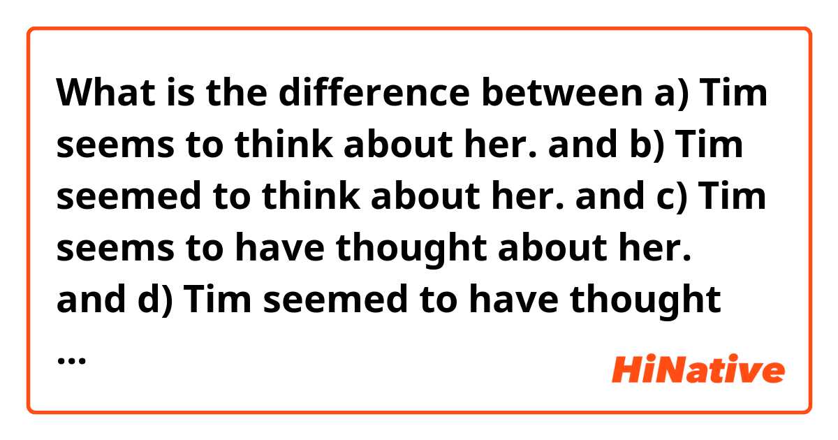 What is the difference between a) Tim seems to think about her. and b) Tim seemed to think about her. and c) Tim seems to have thought about her. and d) Tim seemed to have thought about her. ?