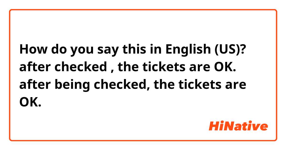 How do you say this in English (US)? after checked , the tickets are OK. 还是 after being checked, the tickets are OK.