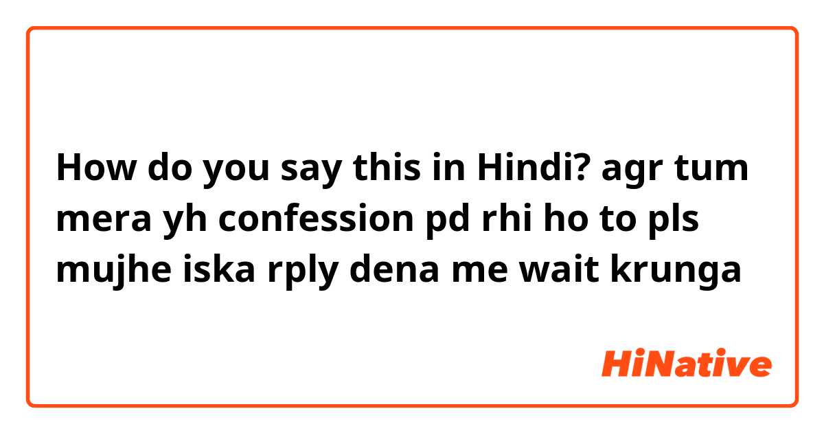 How do you say this in Hindi? agr tum mera yh confession pd rhi ho to pls mujhe iska rply dena me wait krunga