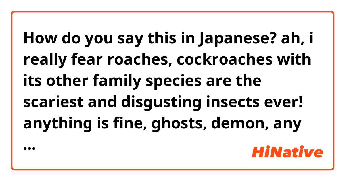 How do you say this in Japanese? ah, i really fear roaches, cockroaches with its other family species are the scariest and disgusting insects ever!
anything is fine, ghosts, demon, any other insects or corpses, I don't even scared of them. everything is ok but cockroaches(not)(`^´o)=3