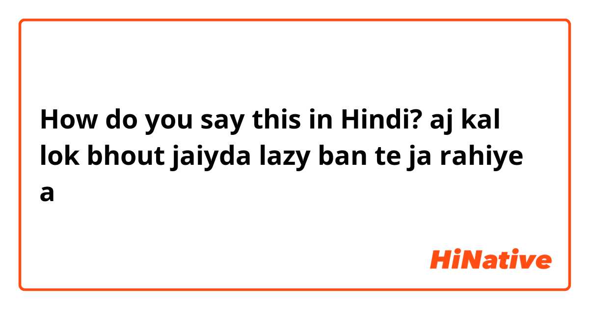 How do you say this in Hindi? aj kal lok bhout jaiyda lazy ban te ja rahiye a
