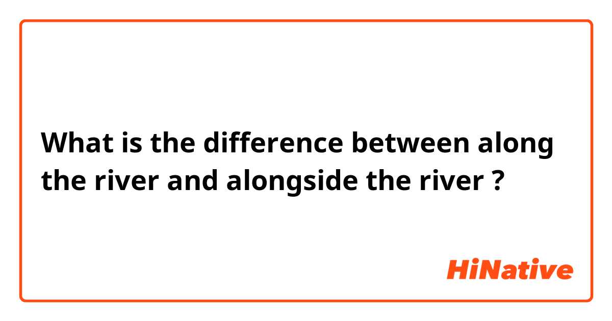 What is the difference between along the river and alongside the river ?