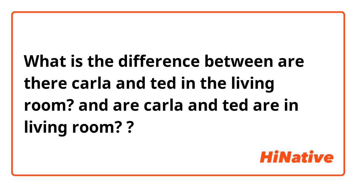 What is the difference between are there carla and ted in the living room? and are carla and ted are in living room? ?