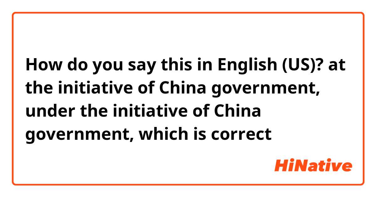 How do you say this in English (US)? at the initiative of China government, under the initiative of China government, which is correct？