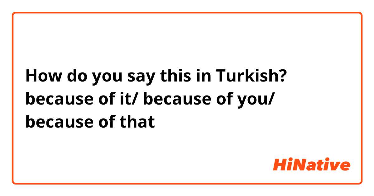 How do you say this in Turkish? because of it/ because of you/ because of that 