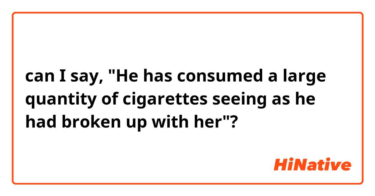can I say, "He has consumed a large quantity of cigarettes seeing as he had broken up with her"?