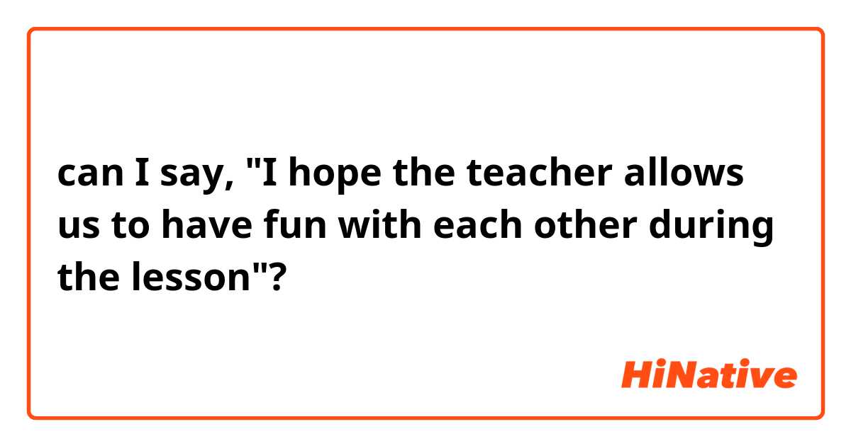 can I say, "I hope the teacher allows us to have fun with each other during the lesson"?