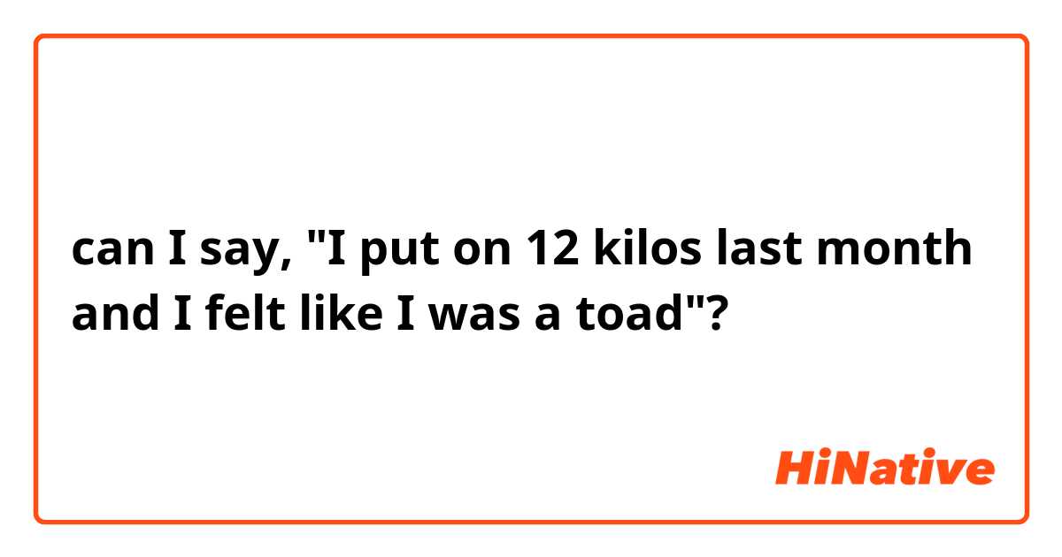 can I say, "I put on 12 kilos last month and I felt like I was a toad"?