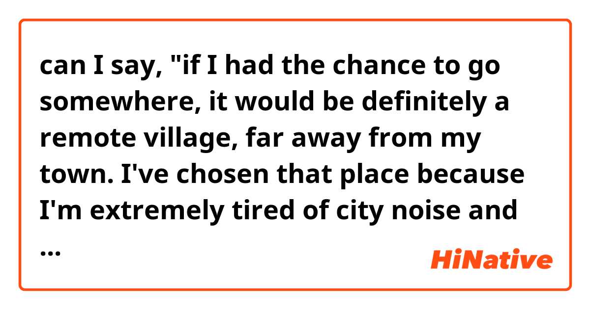can I say, "if I had the chance to go somewhere, it would be definitely a remote village, far away from my town. I've chosen that place because I'm extremely tired of city noise and traffic jams"?
