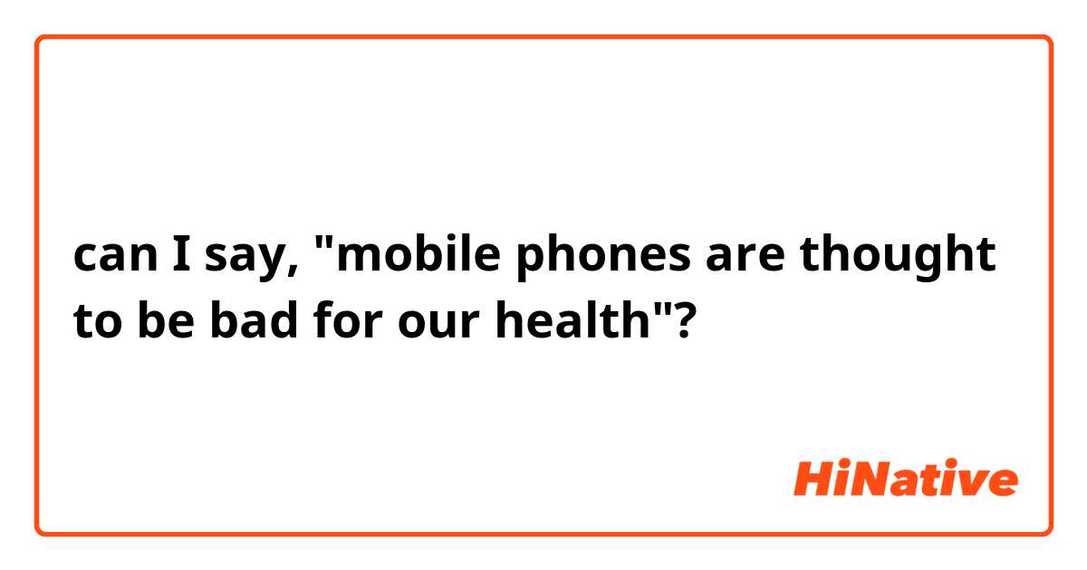 can I say, "mobile phones are thought to be bad for our health"?
