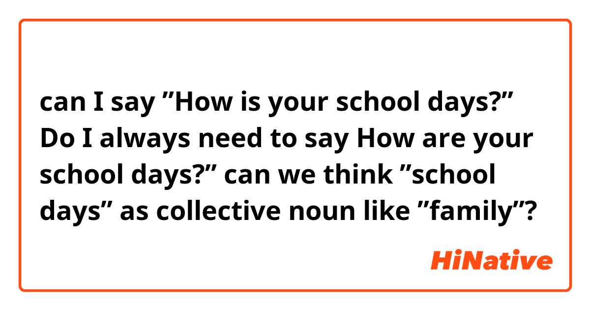 can I say ”How is your school days?” 
Do I always need to say How are your school days?” can we think ”school days” as collective noun like ”family”?