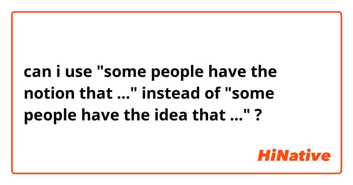 can i use "some people have the notion that ..." instead of "some people have the idea that ..." ?