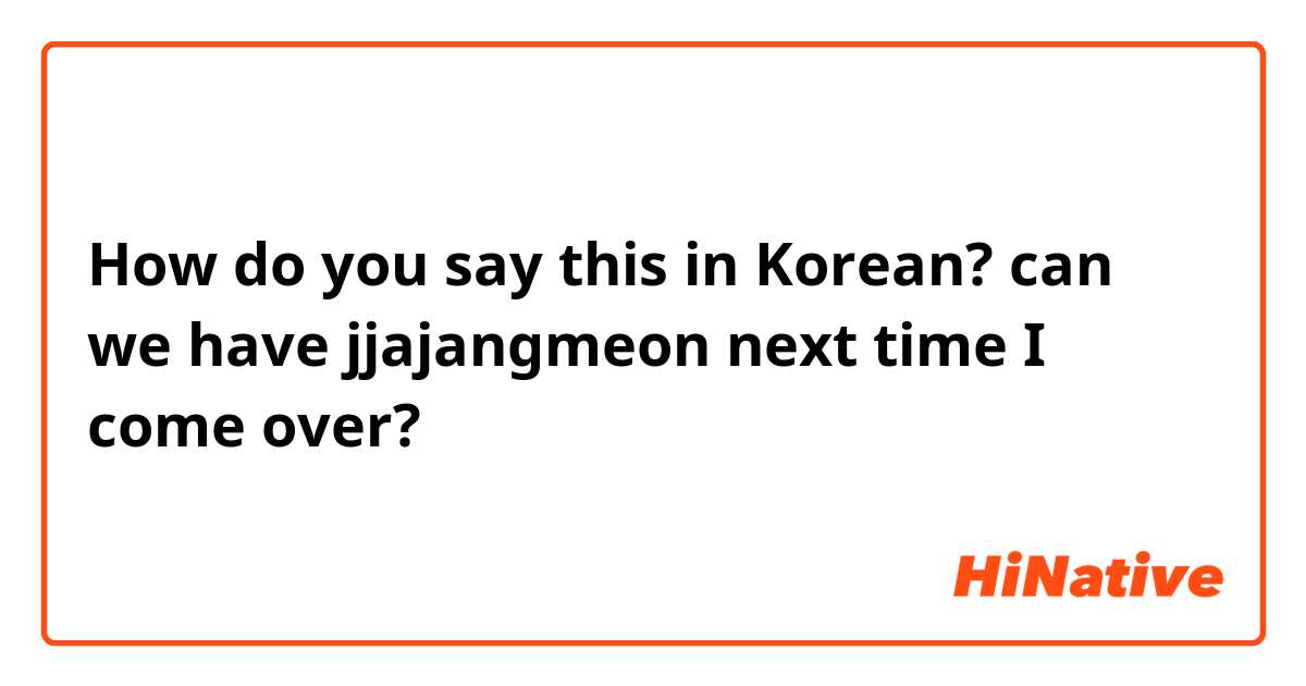 How do you say this in Korean? can we have jjajangmeon next time I come over?