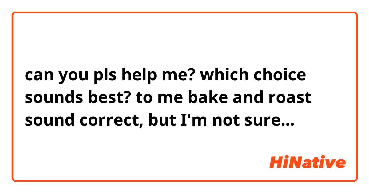 can you pls help me? which choice sounds best?
to me bake and roast sound correct, but I'm not sure...