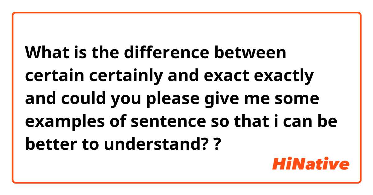 What is the difference between certain certainly and exact exactly and could you please give me some examples of sentence so that i can be better to understand?  ?