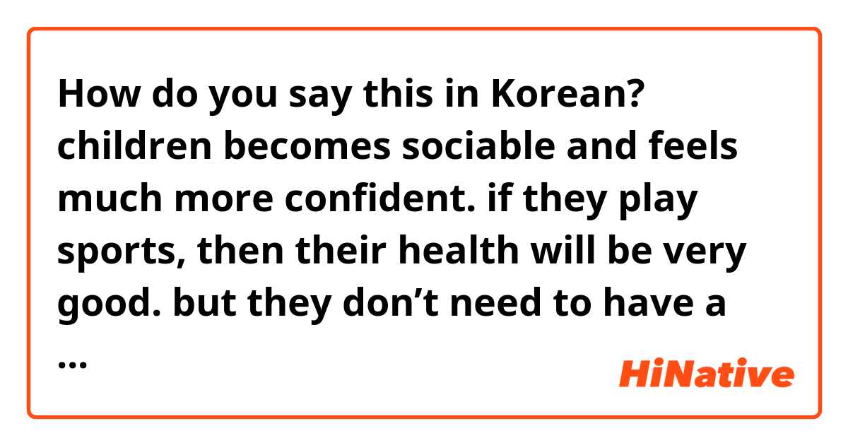How do you say this in Korean? children becomes sociable and feels much more confident. if they play sports, then their health will be very good. but they don’t need to have a lot of clubs.