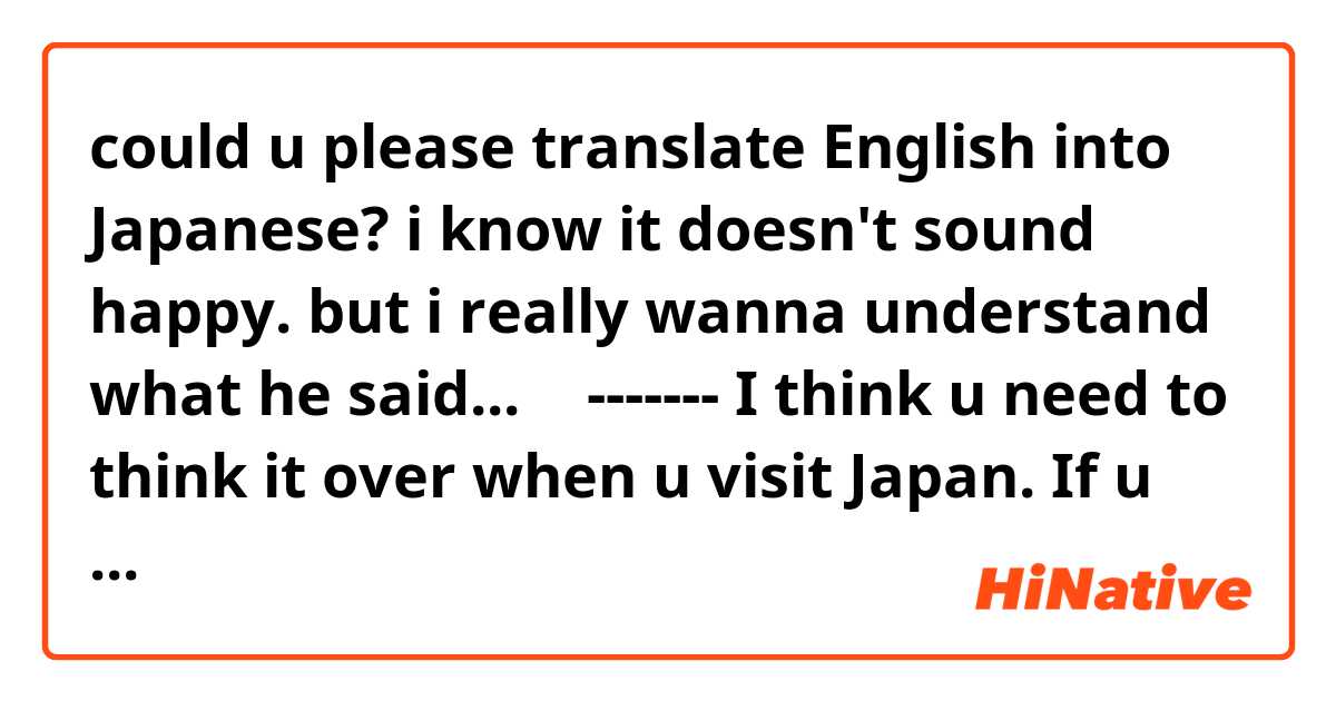 could u please translate English into Japanese?
i know it doesn't sound happy. but i really wanna understand what he said...
↓
-------
I think u need to think it over when u visit Japan. If u are ok with someone that is there only sometime. 

It's who I am and I am sure u can see that.
-------